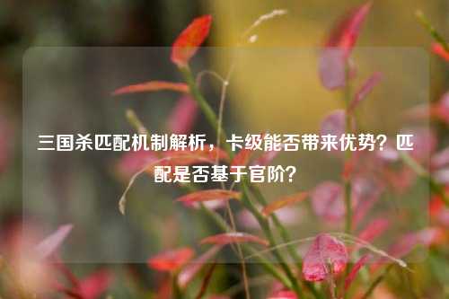 三国杀匹配机制解析,卡级能否带来优势?匹配是否基于官阶?