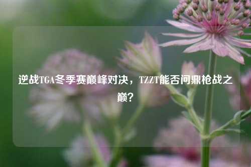 逆战TGA冬季赛巅峰对决,TZZT能否问鼎枪战之巅?