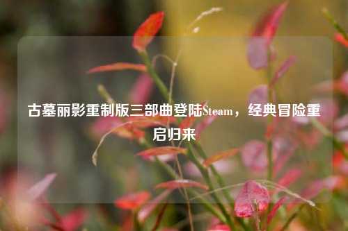 古墓丽影重制版三部曲登陆Steam,经典冒险重启归来