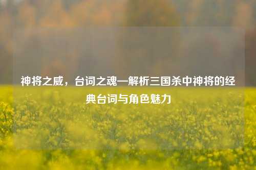 神将之威,台词之魂—解析三国杀中神将的经典台词与角色魅力