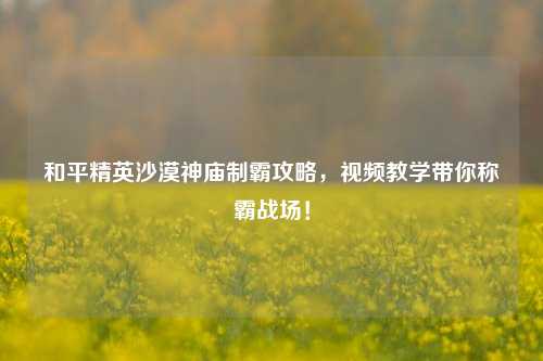 和平精英沙漠神庙制霸攻略,视频教学带你称霸战场!