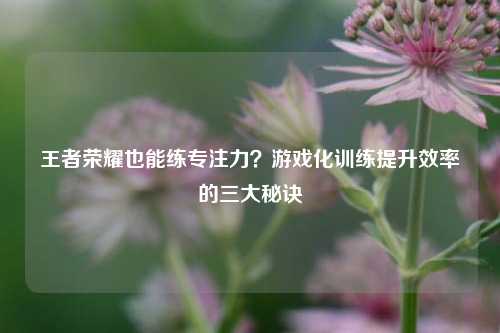 王者荣耀也能练专注力?游戏化训练提升效率的三大秘诀