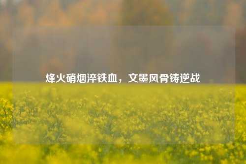 烽火硝烟淬铁血,文墨风骨铸逆战