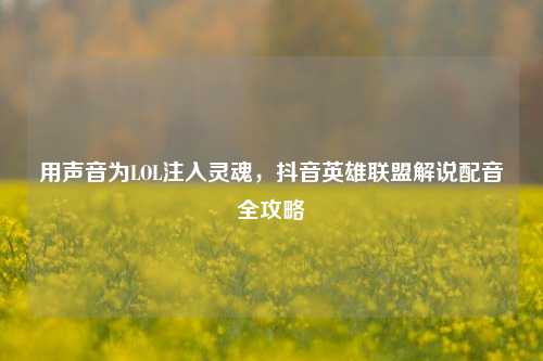 用声音为LOL注入灵魂,抖音英雄联盟解说配音全攻略