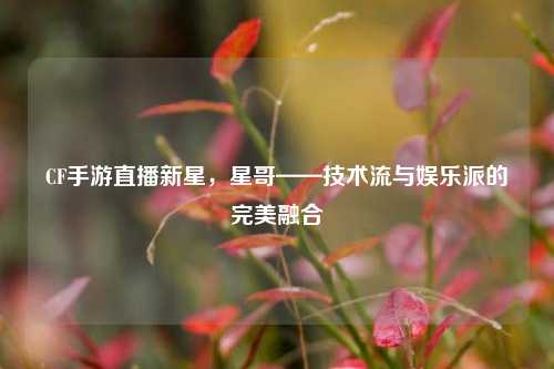 CF手游直播新星,星哥——技术流与娱乐派的完美融合