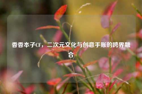 香香本子CF,二次元文化与创意手账的跨界融合