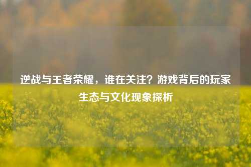 逆战与王者荣耀,谁在关注?游戏背后的玩家生态与文化现象探析