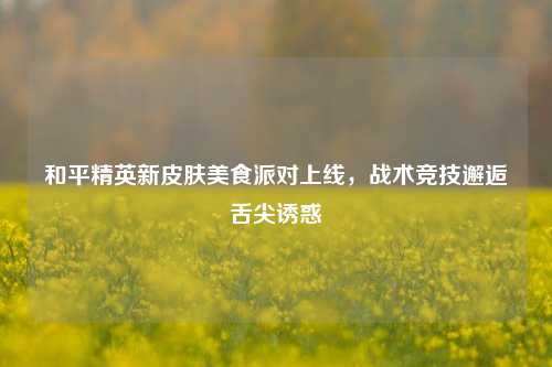 和平精英新皮肤美食派对上线,战术竞技邂逅舌尖诱惑