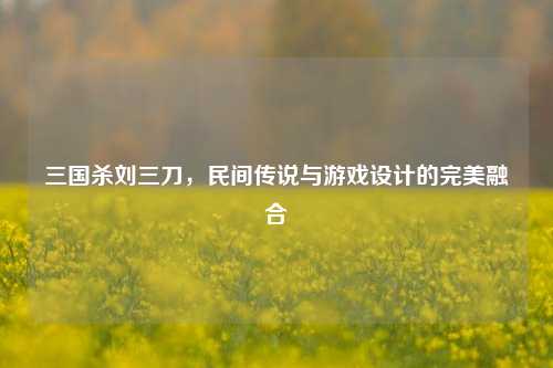 三国杀刘三刀,民间传说与游戏设计的完美融合
