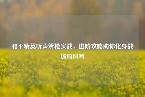 和平精英听声辨枪实战,进阶攻略助你化身战场顺风耳