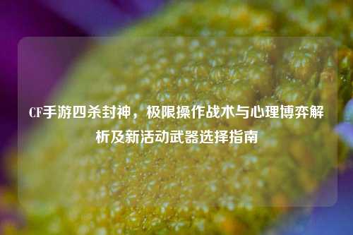 CF手游四杀封神,极限操作战术与心理博弈解析及新活动武器选择指南