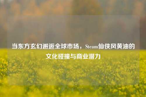 当东方玄幻邂逅全球市场,Steam仙侠风黄油的文化碰撞与商业潜力