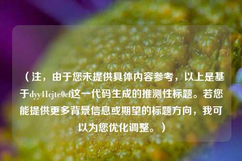 (注,由于您未提供具体内容参考,以上是基于dyy41cjte0cf这一代码生成的推测性标题。若您能提供更多背景信息或期望的标题方向,我可以为您优化调整。)