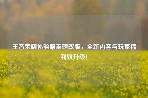 王者荣耀体验服重磅改版,全新内容与玩家福利双升级!