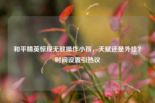 和平精英惊现无敌操作小孩,天赋还是外挂?时间设置引热议