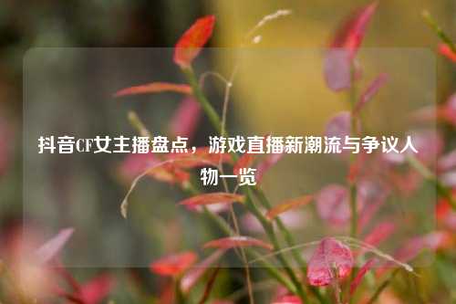 抖音CF女主播盘点,游戏直播新潮流与争议人物一览
