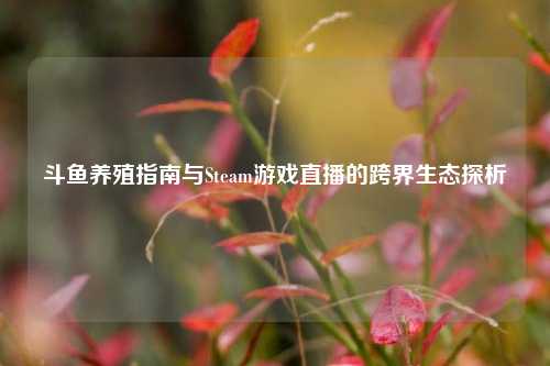 斗鱼养殖指南与Steam游戏直播的跨界生态探析