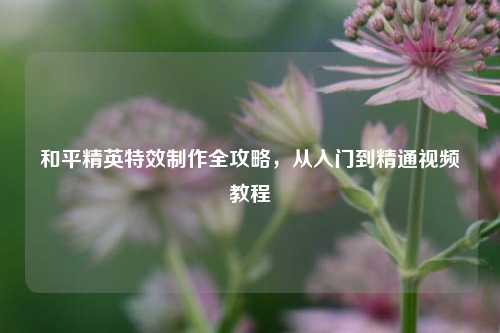 和平精英特效制作全攻略,从入门到精通视频教程