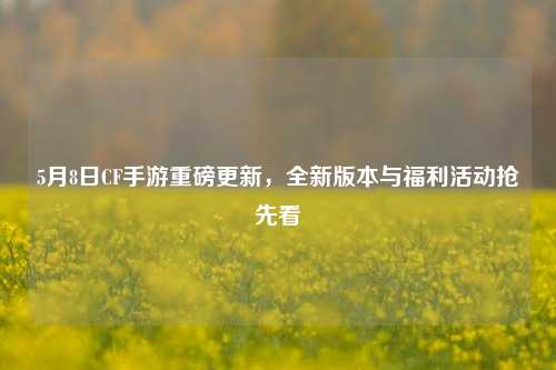 5月8日CF手游重磅更新,全新版本与福利活动抢先看
