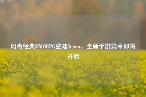 玛奇经典MMORPG登陆Steam,全新手游篇章即将开启