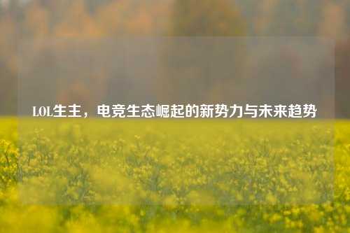 LOL生主,电竞生态崛起的新势力与未来趋势