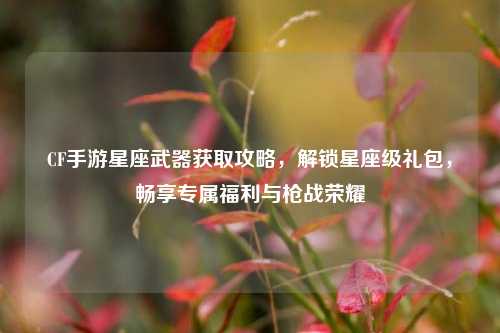 CF手游星座武器获取攻略,解锁星座级礼包,畅享专属福利与枪战荣耀